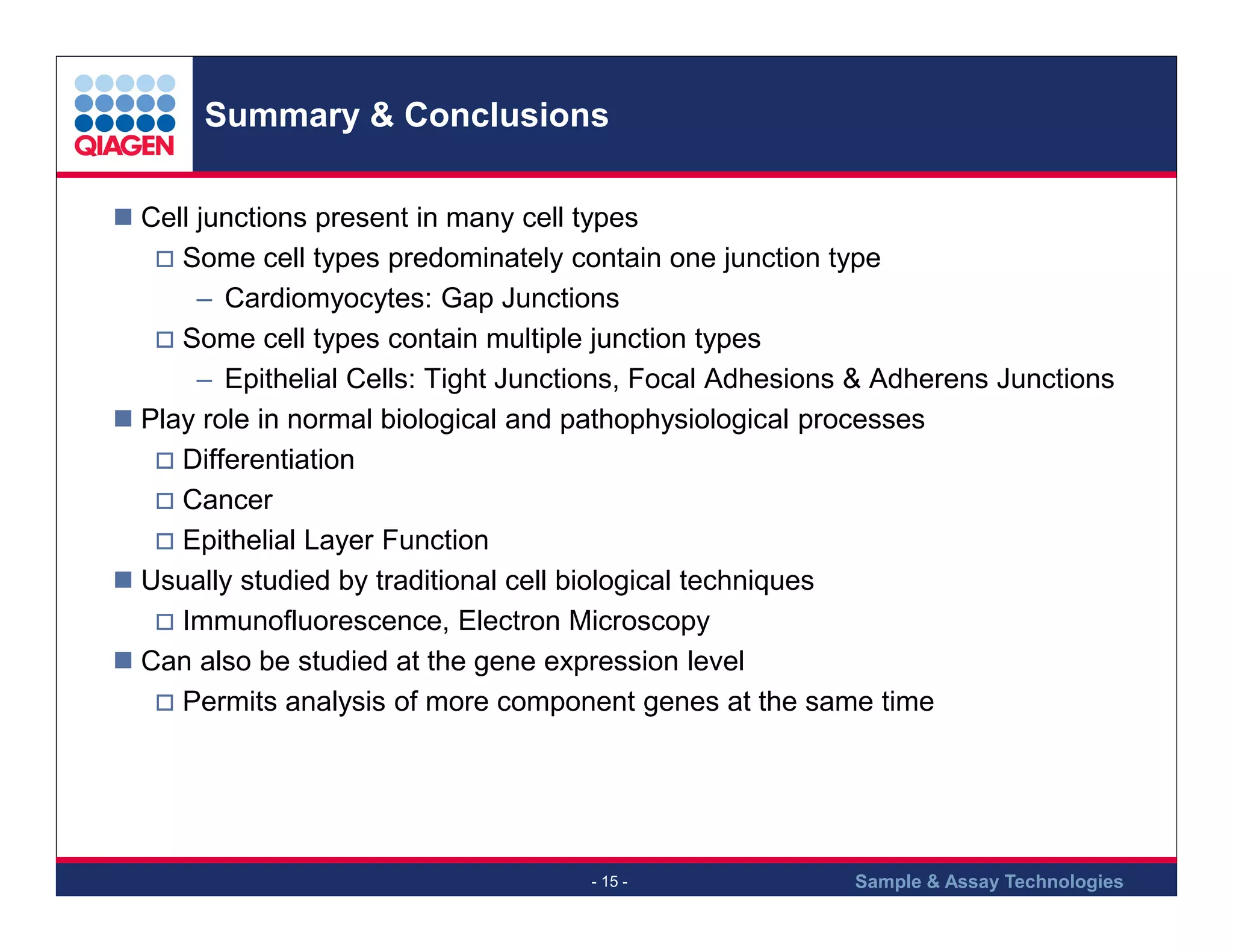 Summary & Conclusions
Cell junctions present in many cell types
Some cell types predominately contain one junction type
– Cardiomyocytes: Gap Junctions
Some cell types contain multiple junction types
– Epithelial Cells: Tight Junctions, Focal Adhesions & Adherens Junctions
Play role in normal biological and pathophysiological processes
Differentiation
Cancer
Epithelial Layer Function
Usually studied by traditional cell biological techniques
Immunofluorescence, Electron Microscopy
Can also be studied at the gene expression level
Permits analysis of more component genes at the same time

- 15 -

Sample & Assay Technologies

 