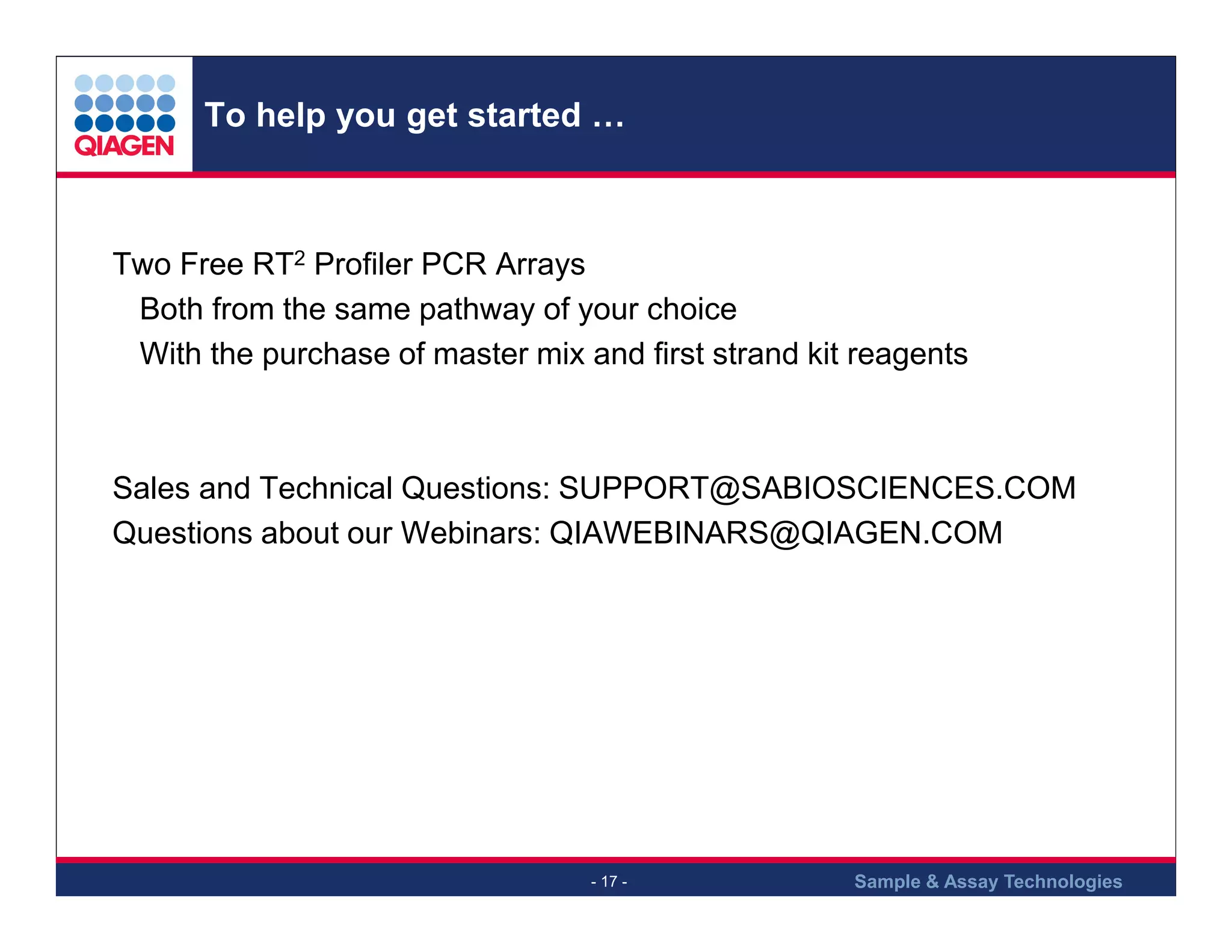 To help you get started …

Two Free RT2 Profiler PCR Arrays
Both from the same pathway of your choice
With the purchase of master mix and first strand kit reagents

Sales and Technical Questions: SUPPORT@SABIOSCIENCES.COM
Questions about our Webinars: QIAWEBINARS@QIAGEN.COM

- 17 -

Sample & Assay Technologies

 