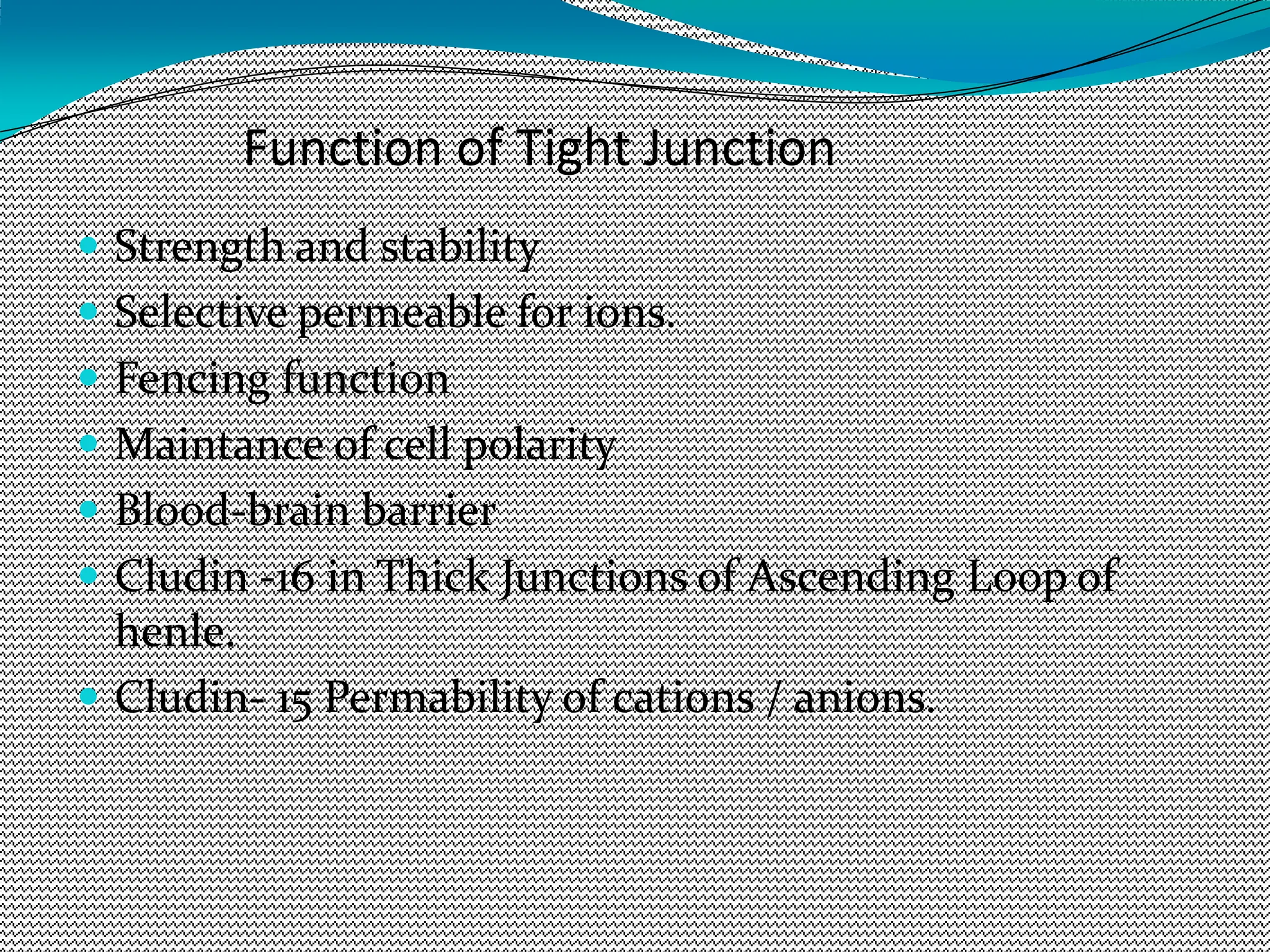 Function of Tight Junction
 Strength and stability
 Selective permeable for ions.
 Fencing function
 Maintance of cell polarity
 Blood-brain barrier
 Cludin -16 in Thick Junctions of Ascending Loop of
henle.
 Cludin- 15 Permability of cations / anions.
 