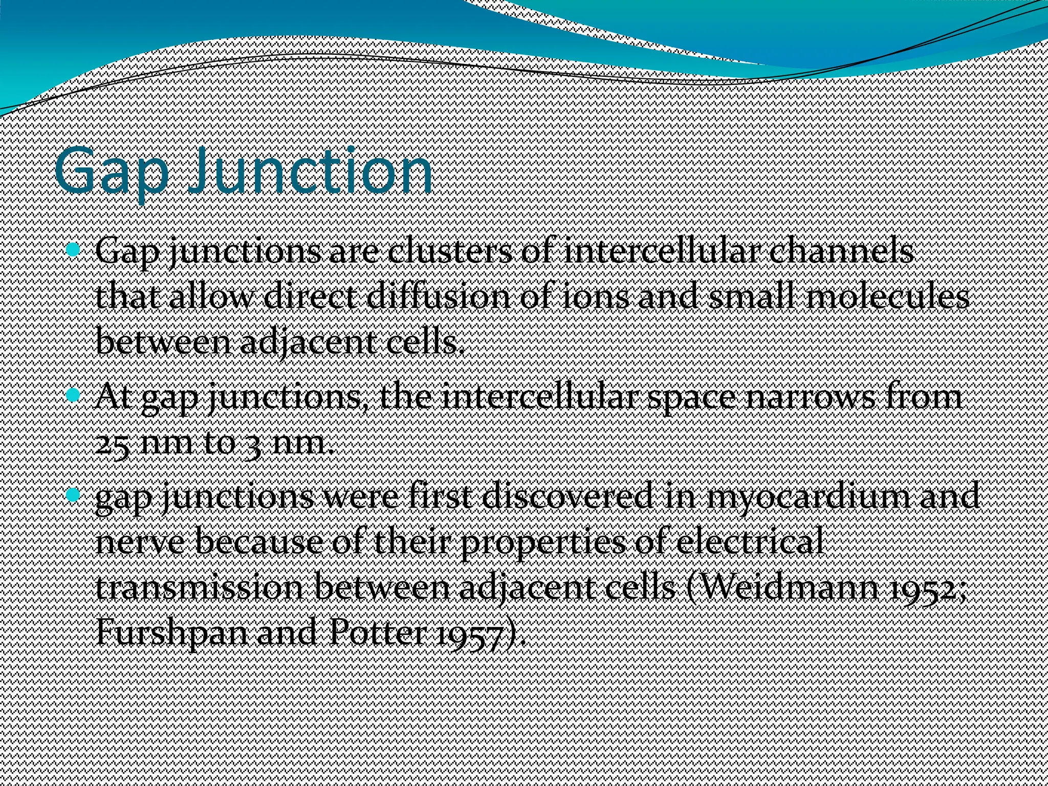 Gap Junction
 Gap junctions are clusters of intercellular channels
that allow direct diffusion of ions and small molecules
between adjacent cells.
 At gap junctions, the intercellular space narrows from
25 nm to 3 nm.
 gap junctions were first discovered in myocardium and
nerve because of their properties of electrical
transmission between adjacent cells (Weidmann 1952;
Furshpan and Potter 1957).
 