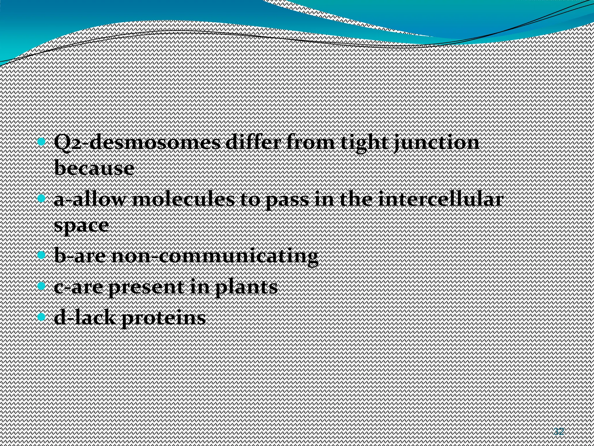 32
 Q2-desmosomes differ from tight junction
because
 a-allow molecules to pass in the intercellular
space
 b-are non-communicating
 c-are present in plants
 d-lack proteins
 