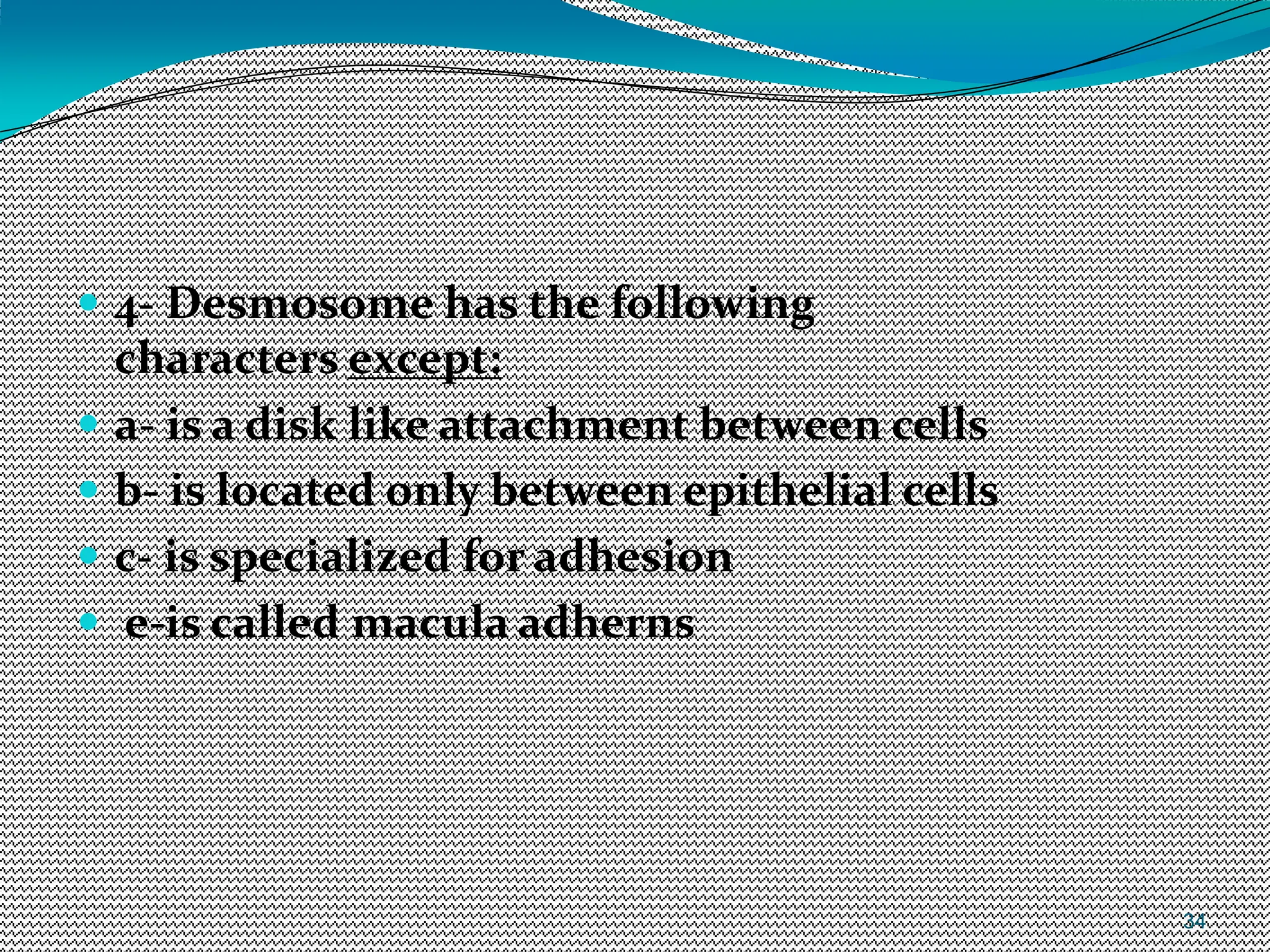 34
 4- Desmosome has the following
characters except:
 a- is a disk like attachment between cells
 b- is located only between epithelial cells
 c- is specialized for adhesion
 e-is called macula adherns
 