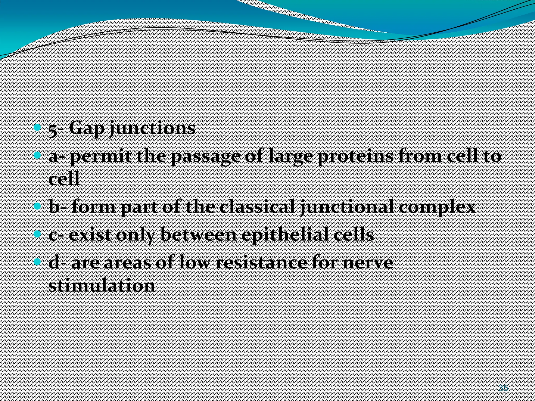 35
 5- Gap junctions
 a- permit the passage of large proteins from cell to
cell
 b- form part of the classical junctional complex
 c- exist only between epithelial cells
 d- are areas of low resistance for nerve
stimulation
 