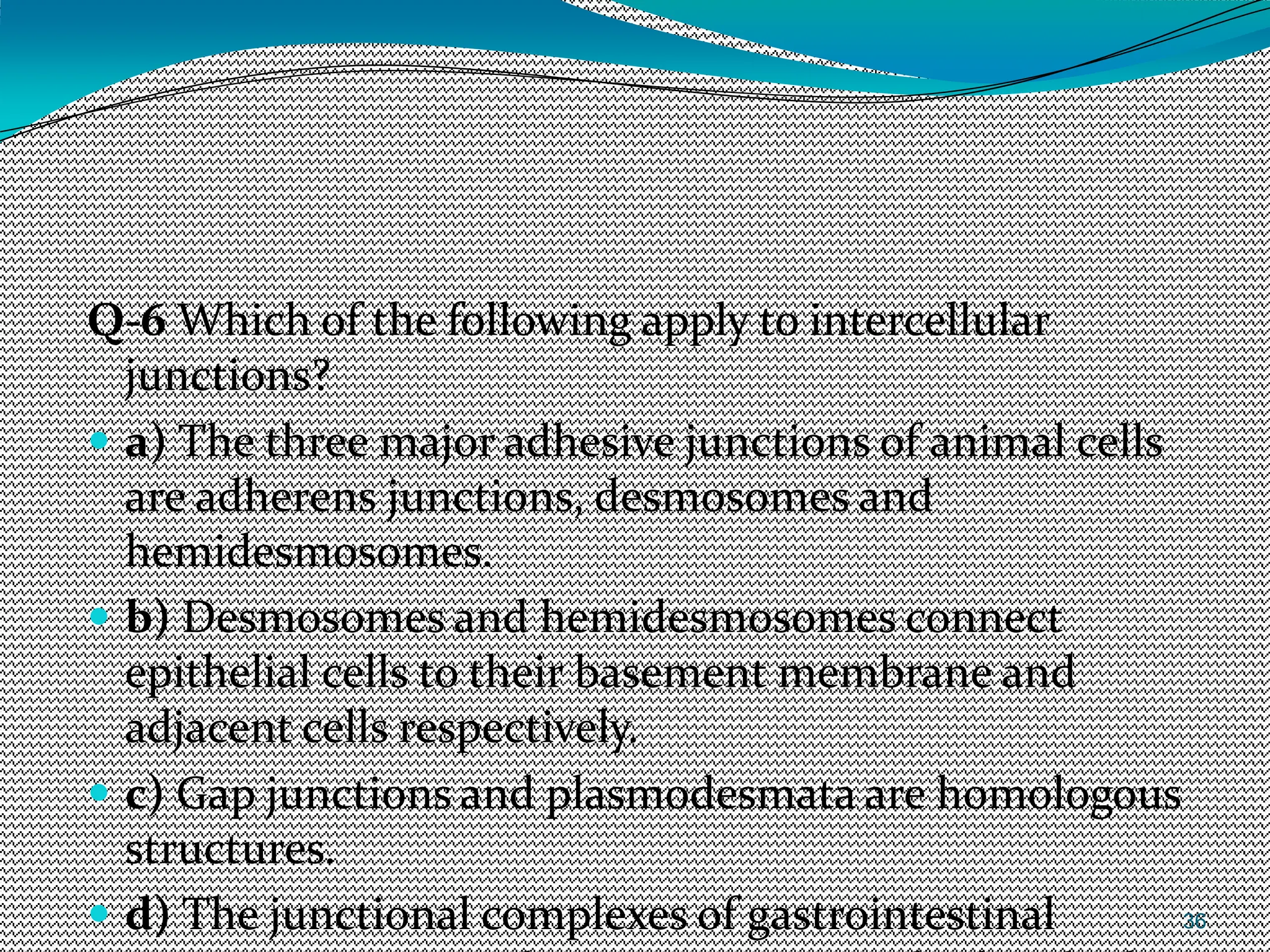 36
Q-6 Which of the following apply to intercellular
junctions?
 a) The three major adhesive junctions of animal cells
are adherens junctions, desmosomes and
hemidesmosomes.
 b) Desmosomes and hemidesmosomes connect
epithelial cells to their basement membrane and
adjacent cells respectively.
 c) Gap junctions and plasmodesmata are homologous
structures.
 d) The junctional complexes of gastrointestinal
 