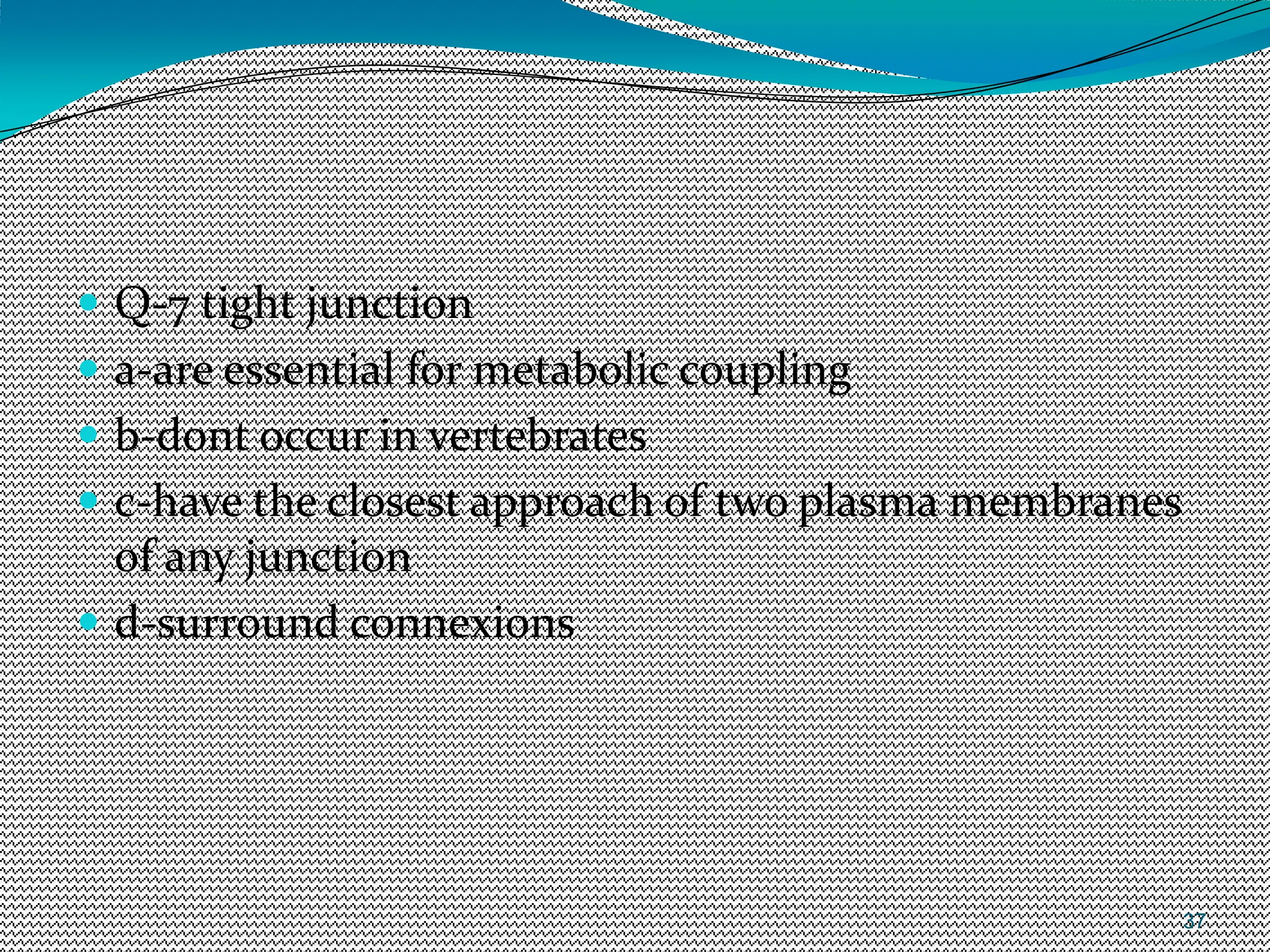 37
 Q-7 tight junction
 a-are essential for metabolic coupling
 b-dont occur in vertebrates
 c-have the closest approach of two plasma membranes
of any junction
 d-surround connexions
 