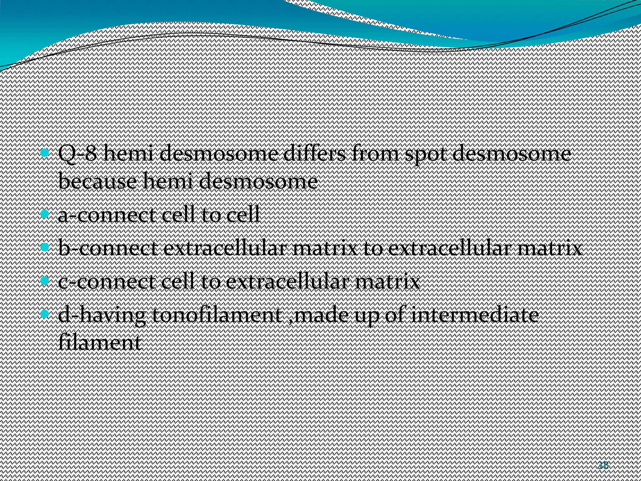 38
 Q-8 hemi desmosome differs from spot desmosome
because hemi desmosome
 a-connect cell to cell
 b-connect extracellular matrix to extracellular matrix
 c-connect cell to extracellular matrix
 d-having tonofilament ,made up of intermediate
filament
 