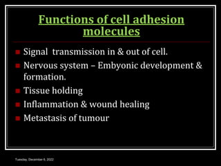 Tuesday, December 6, 2022
Functions of cell adhesion
molecules
 Signal transmission in & out of cell.
 Nervous system – Embyonic development &
formation.
 Tissue holding
 Inflammation & wound healing
 Metastasis of tumour
 