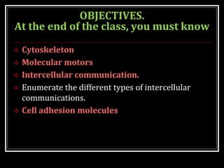 OBJECTIVES.
At the end of the class, you must know
 Cytoskeleton
 Molecular motors
 Intercellular communication.
 Enumerate the different types of intercellular
communications.
 Cell adhesion molecules
 