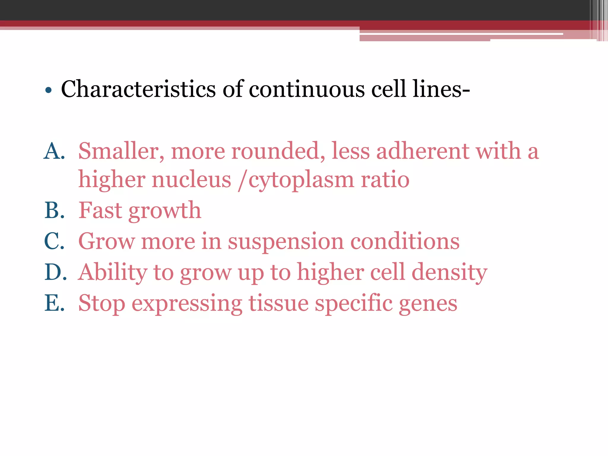 • Characteristics of continuous cell lines-
A. Smaller, more rounded, less adherent with a
higher nucleus /cytoplasm ratio
B. Fast growth
C. Grow more in suspension conditions
D. Ability to grow up to higher cell density
E. Stop expressing tissue specific genes
 
