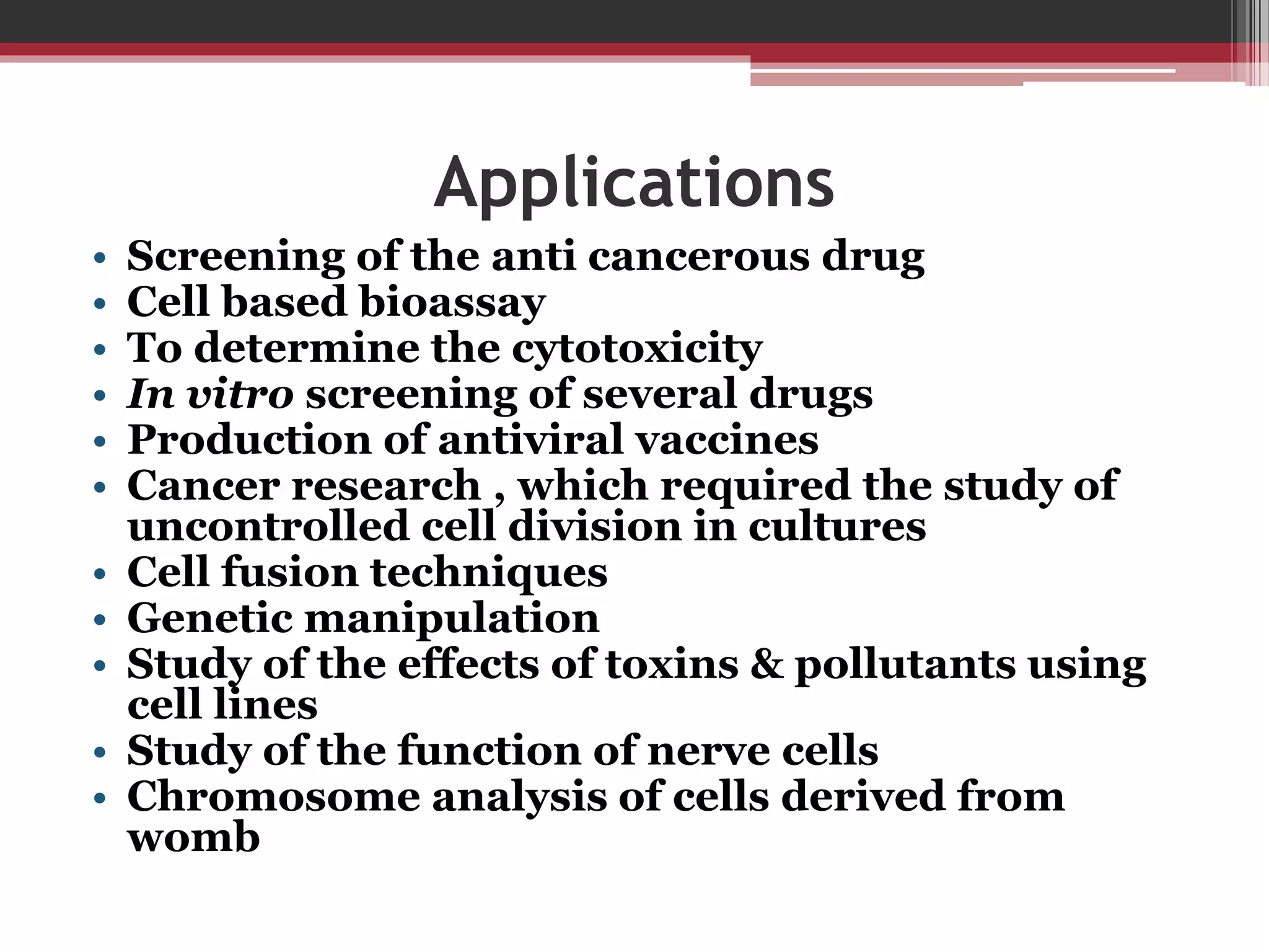 Applications
• Screening of the anti cancerous drug
• Cell based bioassay
• To determine the cytotoxicity
• In vitro screening of several drugs
• Production of antiviral vaccines
• Cancer research , which required the study of
uncontrolled cell division in cultures
• Cell fusion techniques
• Genetic manipulation
• Study of the effects of toxins & pollutants using
cell lines
• Study of the function of nerve cells
• Chromosome analysis of cells derived from
womb
 