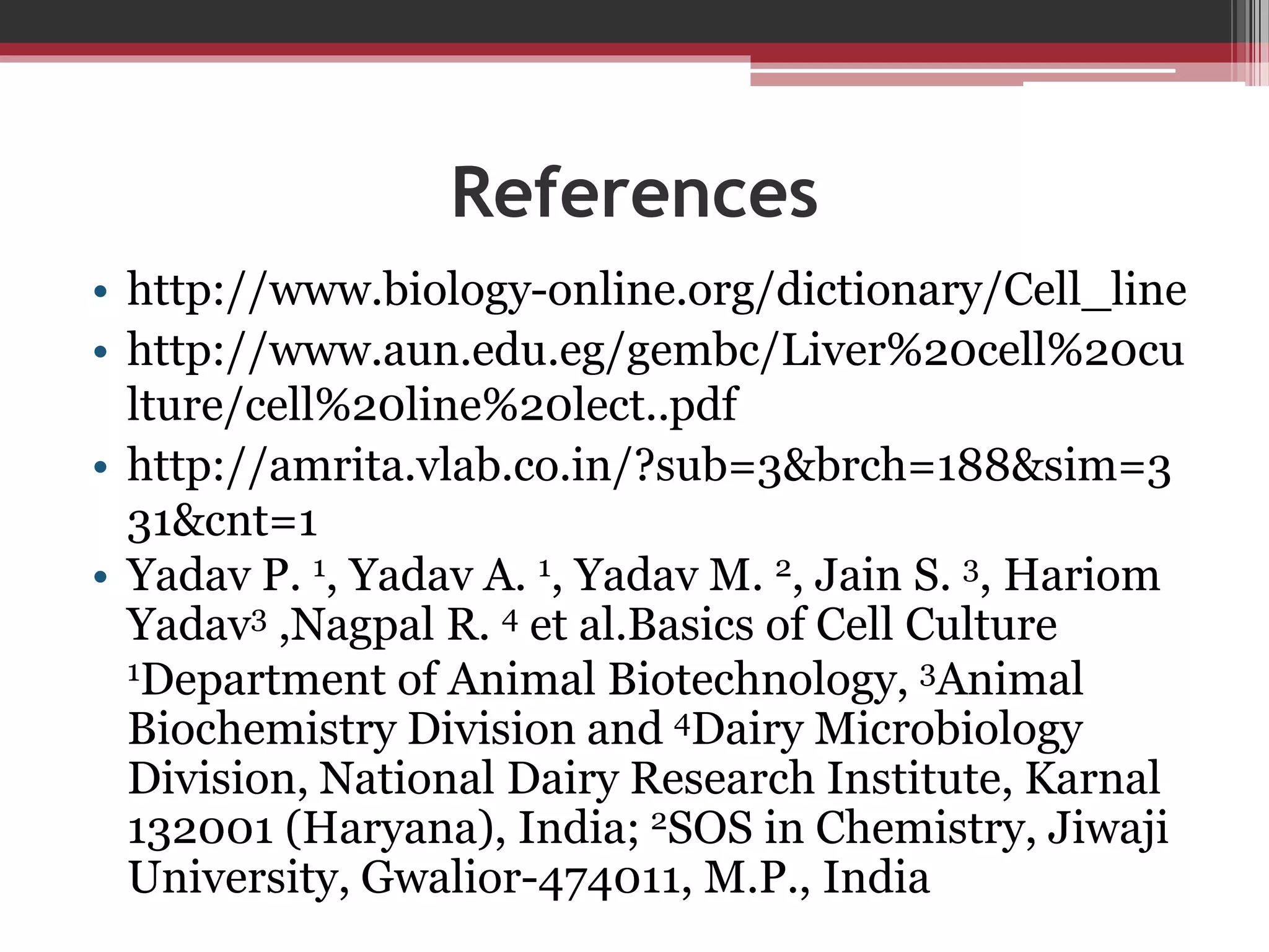 References
• http://www.biology-online.org/dictionary/Cell_line
• http://www.aun.edu.eg/gembc/Liver%20cell%20cu
lture/cell%20line%20lect..pdf
• http://amrita.vlab.co.in/?sub=3&brch=188&sim=3
31&cnt=1
• Yadav P. 1, Yadav A. 1, Yadav M. 2, Jain S. 3, Hariom
Yadav3 ,Nagpal R. 4 et al.Basics of Cell Culture
1Department of Animal Biotechnology, 3Animal
Biochemistry Division and 4Dairy Microbiology
Division, National Dairy Research Institute, Karnal
132001 (Haryana), India; 2SOS in Chemistry, Jiwaji
University, Gwalior-474011, M.P., India
 
