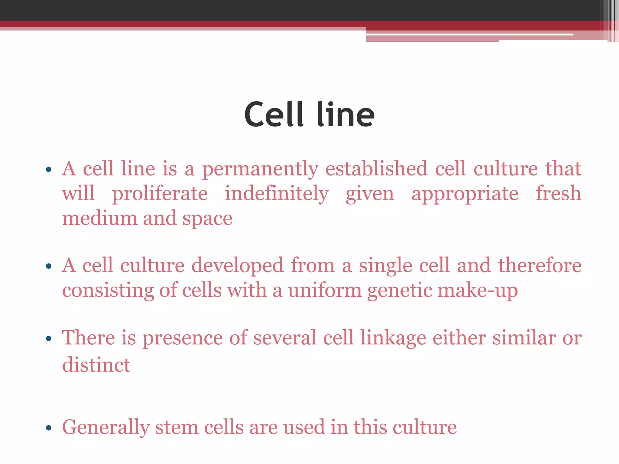 Cell line
• A cell line is a permanently established cell culture that
will proliferate indefinitely given appropriate fresh
medium and space
• A cell culture developed from a single cell and therefore
consisting of cells with a uniform genetic make-up
• There is presence of several cell linkage either similar or
distinct
• Generally stem cells are used in this culture
 