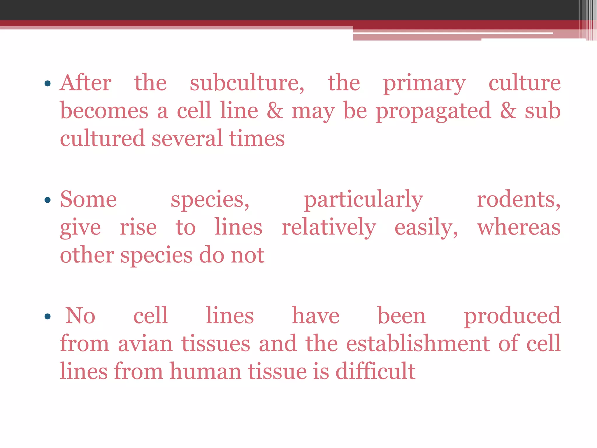 • After the subculture, the primary culture
becomes a cell line & may be propagated & sub
cultured several times
• Some species, particularly rodents,
give rise to lines relatively easily, whereas
other species do not
• No cell lines have been produced
from avian tissues and the establishment of cell
lines from human tissue is difficult
 