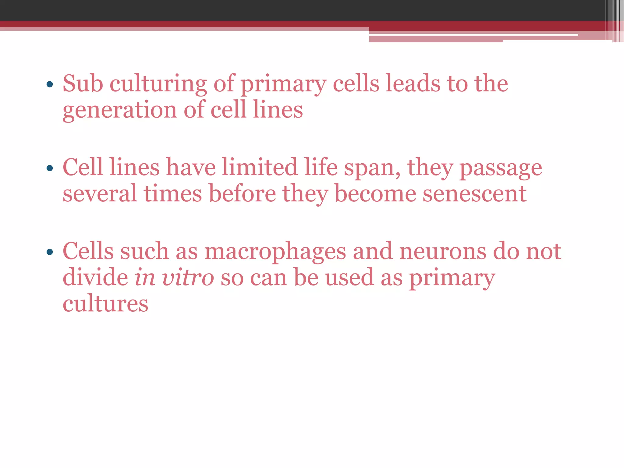 • Sub culturing of primary cells leads to the
generation of cell lines
• Cell lines have limited life span, they passage
several times before they become senescent
• Cells such as macrophages and neurons do not
divide in vitro so can be used as primary
cultures
 