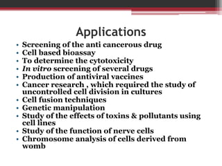 Applications
• Screening of the anti cancerous drug
• Cell based bioassay
• To determine the cytotoxicity
• In vitro screening of several drugs
• Production of antiviral vaccines
• Cancer research , which required the study of
uncontrolled cell division in cultures
• Cell fusion techniques
• Genetic manipulation
• Study of the effects of toxins & pollutants using
cell lines
• Study of the function of nerve cells
• Chromosome analysis of cells derived from
womb
 