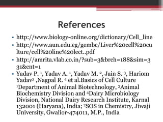 References
• http://www.biology-online.org/dictionary/Cell_line
• http://www.aun.edu.eg/gembc/Liver%20cell%20cu
lture/cell%20line%20lect..pdf
• http://amrita.vlab.co.in/?sub=3&brch=188&sim=3
31&cnt=1
• Yadav P. 1, Yadav A. 1, Yadav M. 2, Jain S. 3, Hariom
Yadav3 ,Nagpal R. 4 et al.Basics of Cell Culture
1Department of Animal Biotechnology, 3Animal
Biochemistry Division and 4Dairy Microbiology
Division, National Dairy Research Institute, Karnal
132001 (Haryana), India; 2SOS in Chemistry, Jiwaji
University, Gwalior-474011, M.P., India
 
