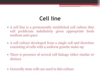 Cell line
• A cell line is a permanently established cell culture that
will proliferate indefinitely given appropriate fresh
medium and space
• A cell culture developed from a single cell and therefore
consisting of cells with a uniform genetic make-up
• There is presence of several cell linkage either similar or
distinct
• Generally stem cells are used in this culture
 