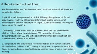 For the maintenance of Cell line some basic conditions are required. These are
described as follows.
1. pH: Most cell lines grow well at pH 7.4. Although the optimum pH for cell
growth varies relatively little among different cell strains, some normal
fibroblast lines perform best at pH 7.4 to pH 7.7, and transformed cells may do
better at pH 7.0 to pH 7.4.
2. Buffering: Culture media must be buffered under two sets of conditions:
a) Open dishes, where the evolution of CO2 causes the pH to rise
b) Overproduction of CO2 and lactic acid in transformed cell lines at high cell
concentrations, when the pH will fall.
3. Temperature: The temperature recommended for most human and warm-
blooded animal cell lines is 37°C, closely to body heat, but generally set a little
lower for safety, because overheating may become major problem than under
heating.
 Requirements of cell lines :
 