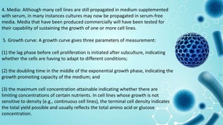 4. Media: Although many cell lines are still propagated in medium supplemented
with serum, in many instances cultures may now be propagated in serum-free
media. Media that have been produced commercially will have been tested for
their capability of sustaining the growth of one or more cell lines.
5. Growth curve: A growth curve gives three parameters of measurement:
(1) the lag phase before cell proliferation is initiated after subculture, indicating
whether the cells are having to adapt to different conditions;
(2) the doubling time in the middle of the exponential growth phase, indicating the
growth promoting capacity of the medium; and
(3) the maximum cell concentration attainable indicating whether there are
limiting concentrations of certain nutrients. In cell lines whose growth is not
sensitive to density (e.g., continuous cell lines), the terminal cell density indicates
the total yield possible and usually reflects the total amino acid or glucose
concentration.
 