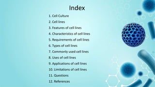 Index
1. Cell Culture
2. Cell lines
3. Features of cell lines
4. Characteristics of cell lines
5. Requirements of cell lines
6. Types of cell lines
7. Commonly used cell lines
8. Uses of cell lines
9. Applications of cell lines
10. Limitations of cell lines
11. Questions
12. References
 