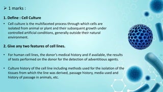  1 marks :
1. Define : Cell Culture
• Cell culture is the multifaceted process through which cells are
isolated from animal or plant and their subsequent growth under
controlled artificial conditions, generally outside their natural
environment.
2. Give any two features of cell lines.
• For human cell lines, the donor’s medical history and if available, the results
of tests performed on the donor for the detection of adventitious agents.
• Culture history of the cell line including methods used for the isolation of the
tissues from which the line was derived, passage history, media used and
history of passage in animals, etc.
 
