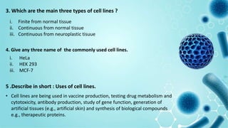 3. Which are the main three types of cell lines ?
i. Finite from normal tissue
ii. Continuous from normal tissue
iii. Continuous from neuroplastic tisuue
4. Give any three name of the commonly used cell lines.
i. HeLa
ii. HEK 293
iii. MCF-7
5 .Describe in short : Uses of cell lines.
• Cell lines are being used in vaccine production, testing drug metabolism and
cytotoxicity, antibody production, study of gene function, generation of
artificial tissues (e.g., artificial skin) and synthesis of biological compounds
e.g., therapeutic proteins.
 