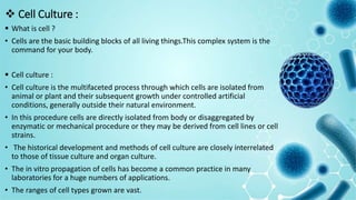  Cell Culture :
 What is cell ?
• Cells are the basic building blocks of all living things.This complex system is the
command for your body.
 Cell culture :
• Cell culture is the multifaceted process through which cells are isolated from
animal or plant and their subsequent growth under controlled artificial
conditions, generally outside their natural environment.
• In this procedure cells are directly isolated from body or disaggregated by
enzymatic or mechanical procedure or they may be derived from cell lines or cell
strains.
• The historical development and methods of cell culture are closely interrelated
to those of tissue culture and organ culture.
• The in vitro propagation of cells has become a common practice in many
laboratories for a huge numbers of applications.
• The ranges of cell types grown are vast.
 