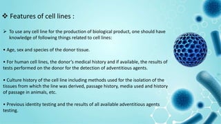  To use any cell line for the production of biological product, one should have
knowledge of following things related to cell lines:
• Age, sex and species of the donor tissue.
• For human cell lines, the donor’s medical history and if available, the results of
tests performed on the donor for the detection of adventitious agents.
• Culture history of the cell line including methods used for the isolation of the
tissues from which the line was derived, passage history, media used and history
of passage in animals, etc.
• Previous identity testing and the results of all available adventitious agents
testing.
 Features of cell lines :
 