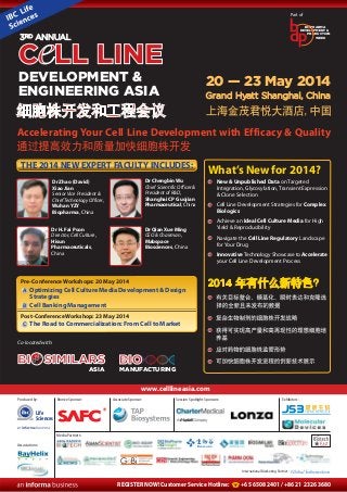 www.celllineasia.com
Produced by: Associate Sponsor: Session Spotlight Sponsors: Exhibitors:
Associations:
REGISTER NOW! Customer Service Hotline: +65 6508 2401 / +86 21 2326 3680
International Marketing Partner:
Media Partners:
20 — 23 May 2014
Grand Hyatt Shanghai, China
Accelerating Your Cell Line Development with Efficacy & Quality
THE 2014 NEW EXPERT FACULTY INCLUDES:
Dr Zhao (David)
Xiao Jian
Senior Vice President &
ChiefTechnologyOfficer,
Wuhan YZY
Biopharma, China
Dr H. Fai Poon
Director, Cell Culture,
Hisun
Pharmaceuticals,
China
Dr Chengbin Wu
Chief Scientific Officer &
President of R&D,
Shanghai CP Guojian
Pharmaceutical, China
Dr Qian Xue Ming
CEO & Chairman,
Mabspace
Biosciences, China
What’s New for 2014?
New & Unpublished Data on Targeted
Integration, Glycosylation, Transient Expression
& Clone Selection
Cell Line Development Strategies for Complex
Biologics
Achieve an Ideal Cell Culture Media for High
Yield & Reproducibility
Navigate the Cell Line Regulatory Landscape
for Your Drug
Innovative Technology Showcase to Accelerate
your Cell Line Development Process
Pre-Conference Workshops: 20 May 2014
Optimizing Cell Culture Media Development & Design
Strategies
Cell Banking Management
Post-Conference Workshop: 23 May 2014
The Road to Commercialization: From Cell to MarketC
B
A
BIOBIO
MANUFACTURING
BIOSIMILARSSIMILARSSIMILARSBIBI
ASIA
BI
Co-located with:
Part of
Bronze Sponsor:
PRODUCTION
BIOPHARMA
DEVELOPMENT &
WEEK
C LL LINEC LL LINEC LL LINE
DEVELOPMENT &
ENGINEERING ASIA
3RD ANNUAL
Life
Sciences
 