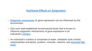 o Epigenetic mechanisms of gene expression can be influenced by the
environment.
o One such well-established environmental factor that is known to
influence epigenetic mechanisms of gene expression is an
individual’s nutrition.
o An individual’s nutrition is comprised of water, metabolic fuels (mainly
carbohydrates and lipids), proteins, minerals, vitamins, and essential fatty
acids.
Nutritional Effects on Epigenetics
 