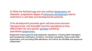 2) While the fertilized egg and very earliest blastomeres are
totipotent, progressive stages of embryonic development lead to
restrictions in cell fates and developmental potential.
3) As development proceeds germ cell precursors become
reprogrammed, and thereafter become specialized as they
differentiate into sex-specific gametes exhibiting
specialized epigenomes.
Epigenome means genome-wide epigenetic regulations, including DNA methylation,
post-translational modification of histone, chromatin remodeling, higher-order DNA
organization, and noncoding RNA alterations, all of which are heritable and sequence-
independent.
 