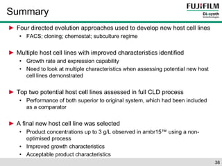 Summary 
► Four directed evolution approaches used to develop new host cell lines 
• FACS; cloning; chemostat; subculture regime 
► Multiple host cell lines with improved characteristics identified 
• Growth rate and expression capability 
• Need to look at multiple characteristics when assessing potential new host 
cell lines demonstrated 
► Top two potential host cell lines assessed in full CLD process 
• Performance of both superior to original system, which had been included 
as a comparator 
► A final new host cell line was selected 
• Product concentrations up to 3 g/L observed in ambr15™ using a non-optimised 
process 
• Improved growth characteristics 
• Acceptable product characteristics 
38 
 