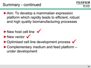 Summary - continued 
►Aim: To develop a mammalian expression 
platform which rapidly leads to efficient, robust 
and high quality biomanufacturing processes 
►New host cell line 
►New vector 
►Optimised cell line development process 
►Complementary medium and feed platform – 
under development 
39 
 
 
 
 