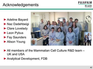 Acknowledgements 
►Adeline Bayard 
►Naz Dadehbeigi 
► Clare Lovelady 
► Leon Pybus 
► Fay Saunders 
► Alison Young 
► All members of the Mammalian Cell Culture R&D team – 
UK and USA 
►Analytical Development, FDB 
40 
 
