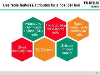 Desirable features/attributes for a host cell line 
Adapted to 
chemically 
defined (CD) 
media 
Adapted to 
CD media 
Short 
doubling time 
1 to 5 g/L titre 
for a model 
mAb 
Suitable 
product 
quality 
Rapid 
adaptation to 
production 
media 
CHO-based 
6 
 