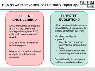 How do we improve host cell functional capability? 
CELL LINE 
ENGINEERING? 
DIRECTED 
EVOLUTION? 
• Despite decades of research 
and a variety of different 
strategies to engineer CHO 
cells, outcomes remained 
mixed 
• May be a need to engineer 
multiple targets 
• May require a systems-based 
analysis for a tailor-made 
response 
• Utilise functional heterogeneity 
within CHO cell populations to 
identify better host cell lines 
• We already utilise this 
approach 
• Identify high producing 
recombinant clones during 
CLD 
• Adaptation to serum-free 
chemically defined media 
• Potential ability to manipulate 
multiple phenotypic outputs 
7 
 