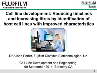 Cell line development: Reducing timelines 
and increasing titres by identification of 
host cell lines with improved characteristics 
Dr Alison Porter, Fujifilm Diosynth Biotechnologies, UK 
Cell Line Development and Engineering, 
09 September 2014, Berkeley CA 
1 
 
