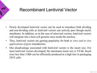 Recombinant Lentiviral Vector
• Newly developed lentiviral vector can be used to transduce both dividing
and non-dividing cells as lentiviral vectors can actively pass though nuclei
membrane. In addition, as in the case of retroviral vectors, lentiviral vectors
will integrate into a host cell genome once inside the nucleus.
• Thus, lentiviral vectors are gaining popularity for both in vitro and in vivo
applications of gene transduction.
• One disadvantage associated with lentiviral vectors is the insert size. For
most lentiviral vectors developed, the maximum insert size is 5.0 kb. Insert
sizes less than 3.0kb can be efficiently produced at a high titer in packaging
293T cells.
 
