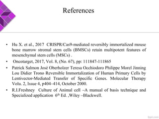 References
• Hu X. et al., 2017 CRISPR/Cas9-mediated reversibly immortalized mouse
bone marrow stromal stem cells (BMSCs) retain multipotent features of
mesenchymal stem cells (MSCs) .
• Oncotarget, 2017, Vol. 8, (No. 67), pp: 111847-111865
• Patrick Salmon José Oberholzer Teresa Occhiodoro Philippe Morel Jinning
Lou Didier Trono Reversible Immortalization of Human Primary Cells by
Lentivector-Mediated Transfer of Specific Genes. Molecular Therapy
Volu. 2, Issue 4, p404–414, October 2000.
• R.I.Freshney Culture of Animal cell –A manual of basis technique and
Specialized application 6th Ed. ,Wiley –Blackwell.
 