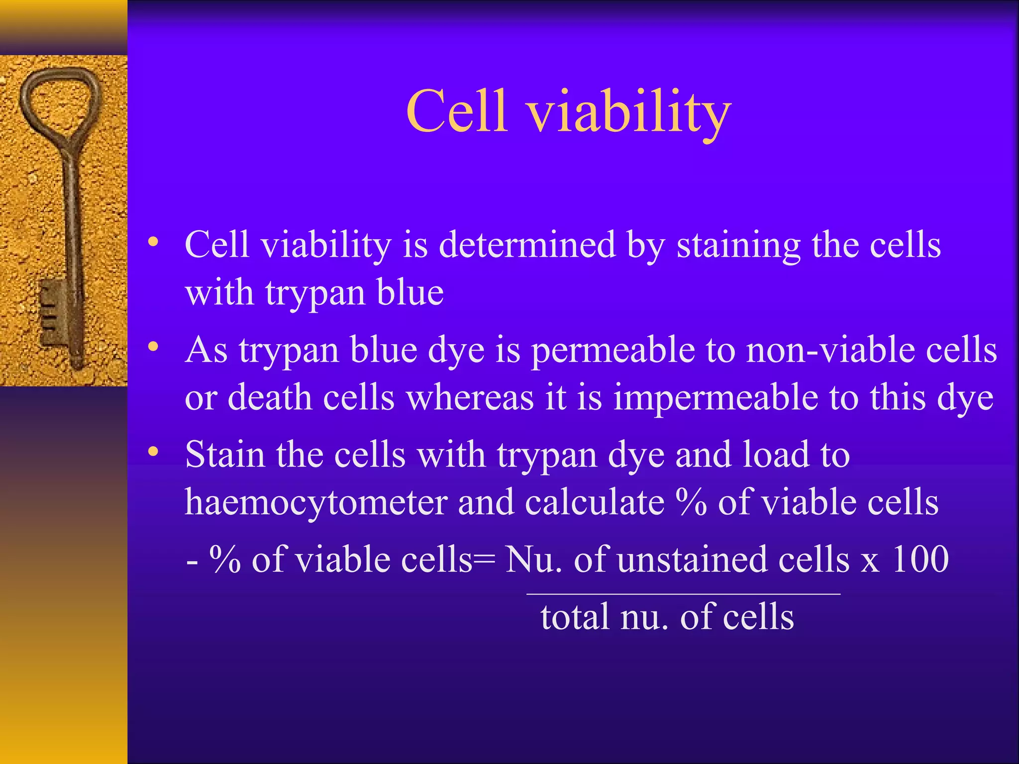 Cell viability
• Cell viability is determined by staining the cells
  with trypan blue
• As trypan blue dye is permeable to non-viable cells
  or death cells whereas it is impermeable to this dye
• Stain the cells with trypan dye and load to
  haemocytometer and calculate % of viable cells
  - % of viable cells= Nu. of unstained cells x 100
                          total nu. of cells
 