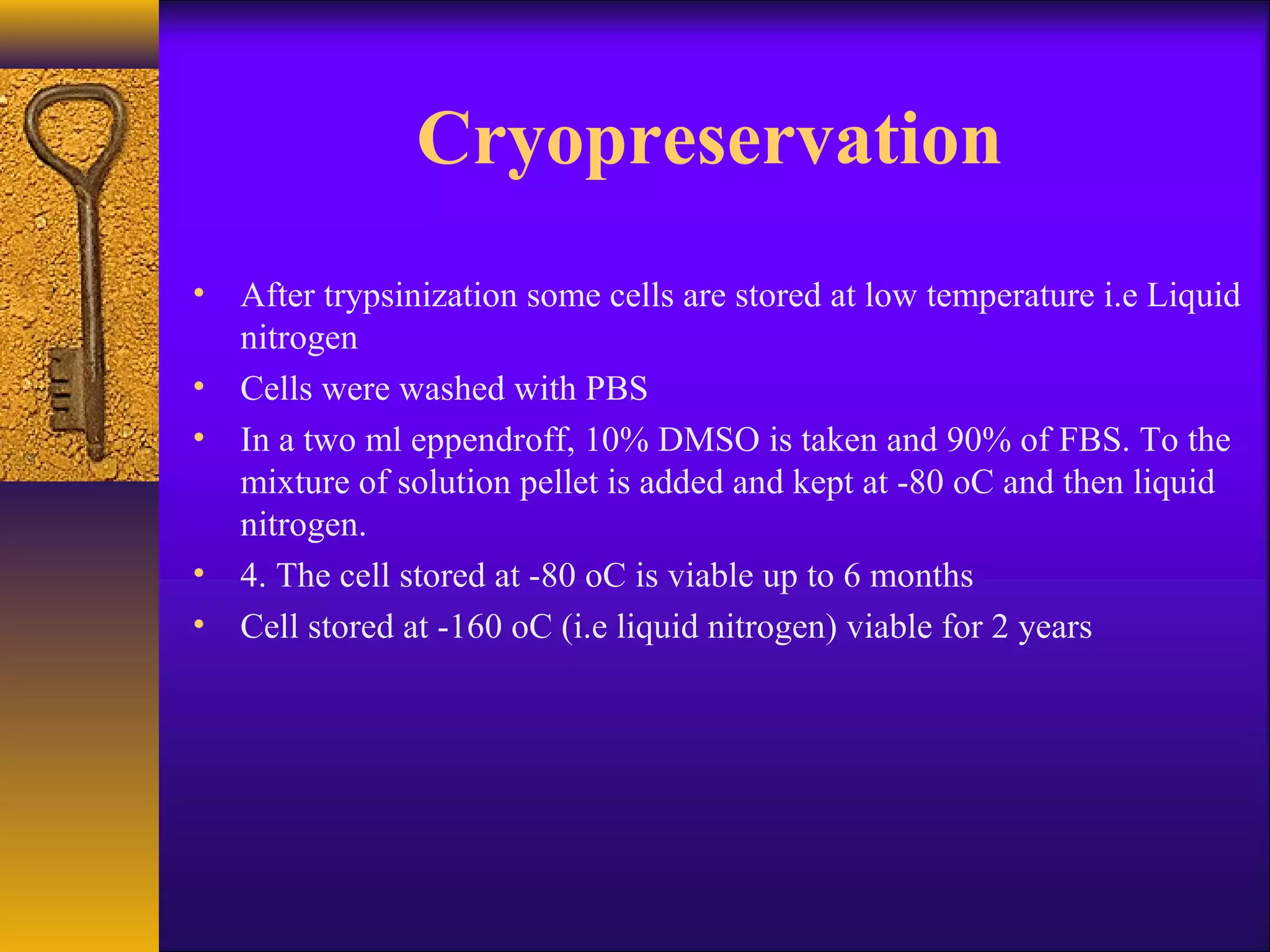 Cryopreservation
• After trypsinization some cells are stored at low temperature i.e Liquid
  nitrogen
• Cells were washed with PBS
• In a two ml eppendroff, 10% DMSO is taken and 90% of FBS. To the
  mixture of solution pellet is added and kept at -80 oC and then liquid
  nitrogen.
• 4. The cell stored at -80 oC is viable up to 6 months
• Cell stored at -160 oC (i.e liquid nitrogen) viable for 2 years
 