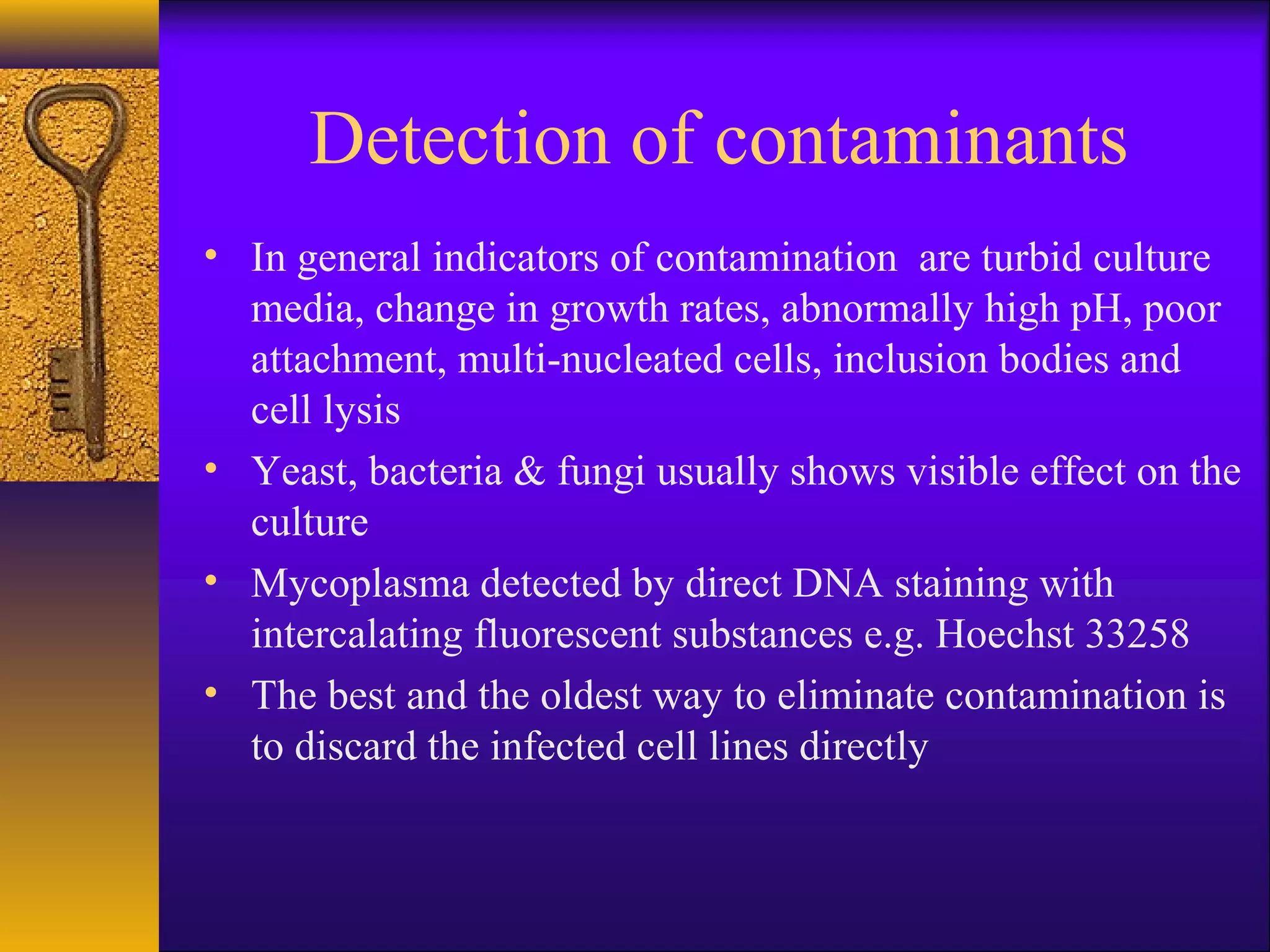 Detection of contaminants
• In general indicators of contamination are turbid culture
  media, change in growth rates, abnormally high pH, poor
  attachment, multi-nucleated cells, inclusion bodies and
  cell lysis
• Yeast, bacteria & fungi usually shows visible effect on the
  culture
• Mycoplasma detected by direct DNA staining with
  intercalating fluorescent substances e.g. Hoechst 33258
• The best and the oldest way to eliminate contamination is
  to discard the infected cell lines directly
 