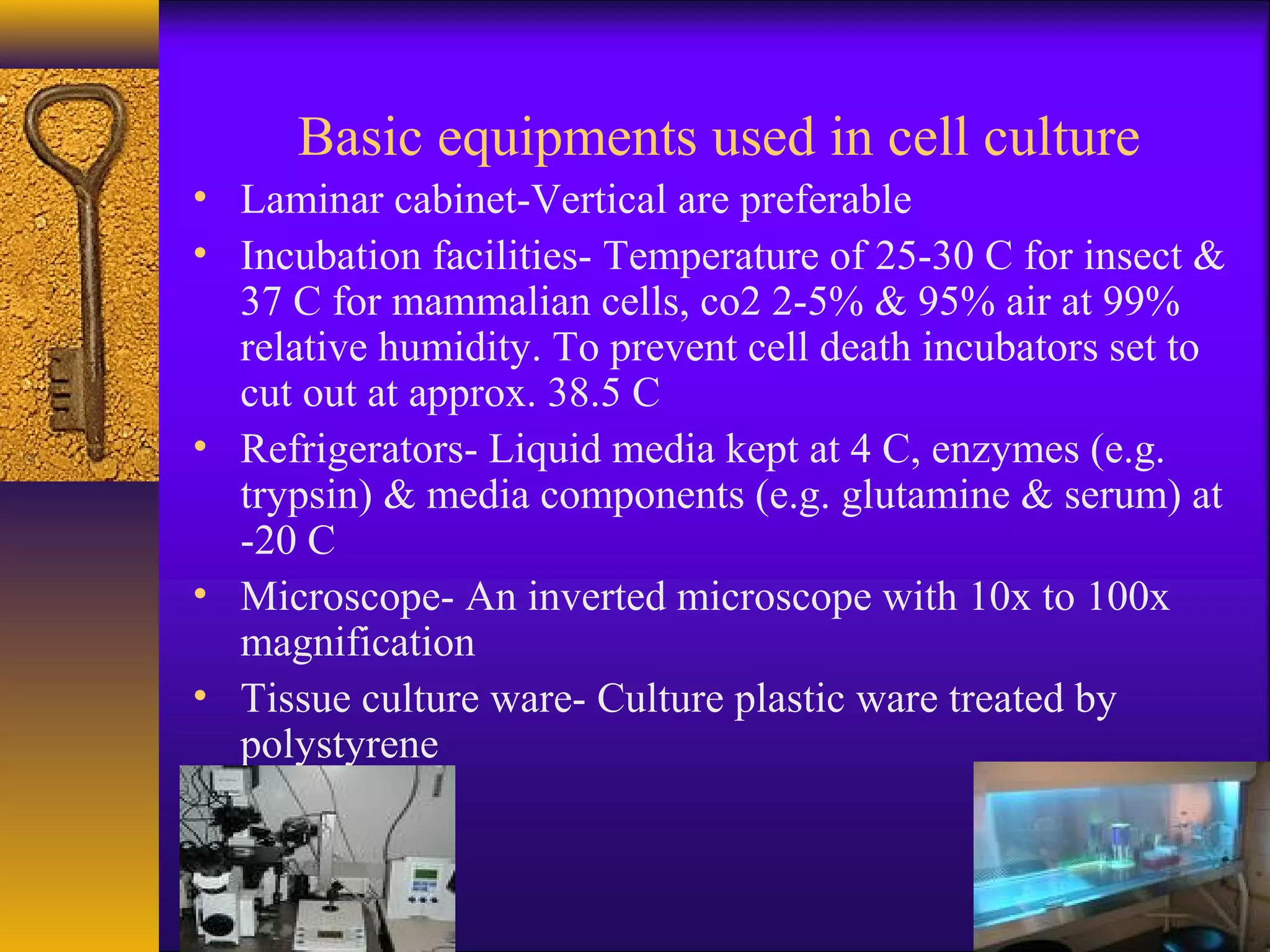 Basic equipments used in cell culture
• Laminar cabinet-Vertical are preferable
• Incubation facilities- Temperature of 25-30 C for insect &
  37 C for mammalian cells, co2 2-5% & 95% air at 99%
  relative humidity. To prevent cell death incubators set to
  cut out at approx. 38.5 C
• Refrigerators- Liquid media kept at 4 C, enzymes (e.g.
  trypsin) & media components (e.g. glutamine & serum) at
  -20 C
• Microscope- An inverted microscope with 10x to 100x
  magnification
• Tissue culture ware- Culture plastic ware treated by
  polystyrene
 
