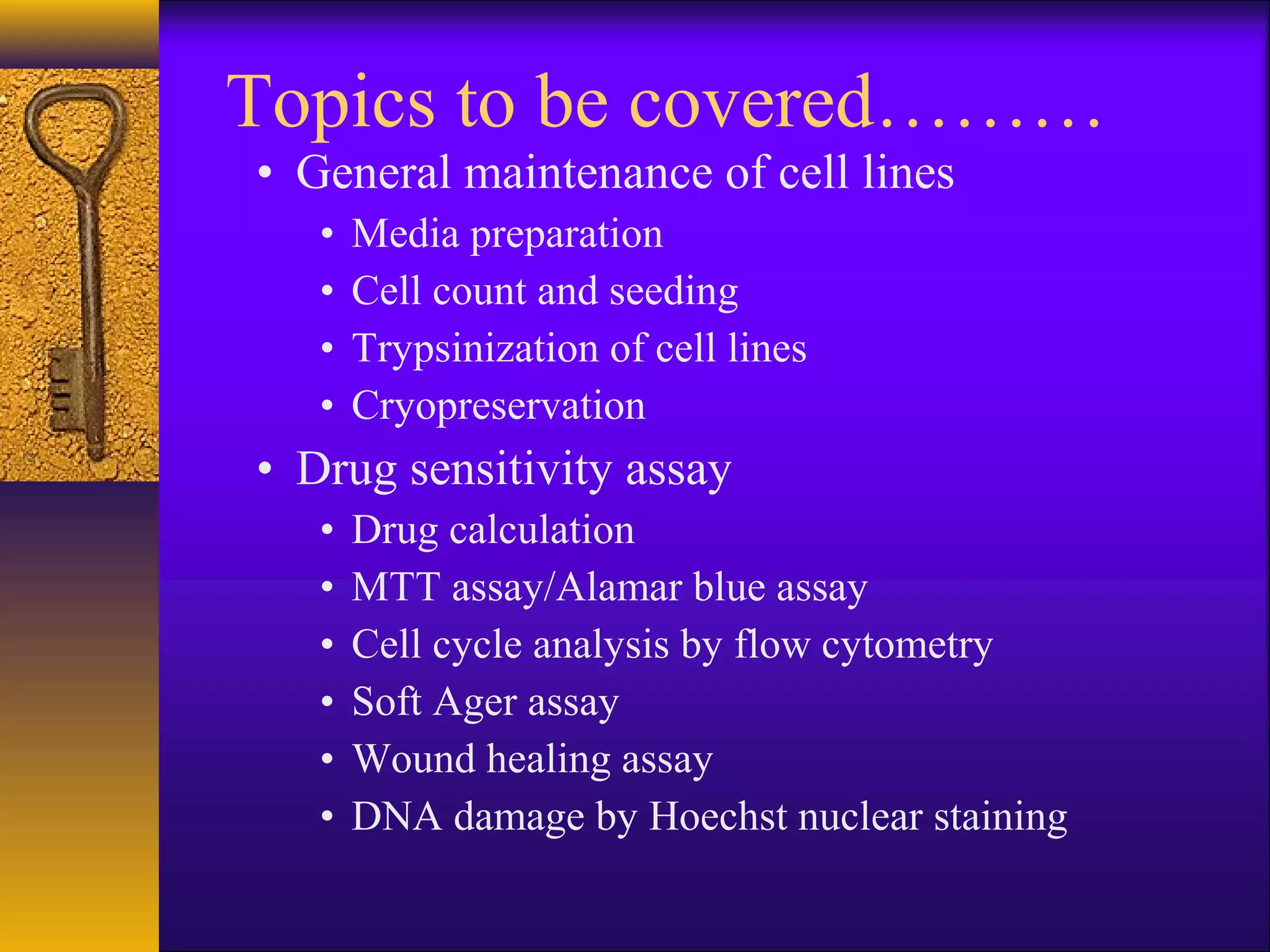 Topics to be covered………
• General maintenance of cell lines
   •   Media preparation
   •   Cell count and seeding
   •   Trypsinization of cell lines
   •   Cryopreservation
• Drug sensitivity assay
   •   Drug calculation
   •   MTT assay/Alamar blue assay
   •   Cell cycle analysis by flow cytometry
   •   Soft Ager assay
   •   Wound healing assay
   •   DNA damage by Hoechst nuclear staining
 