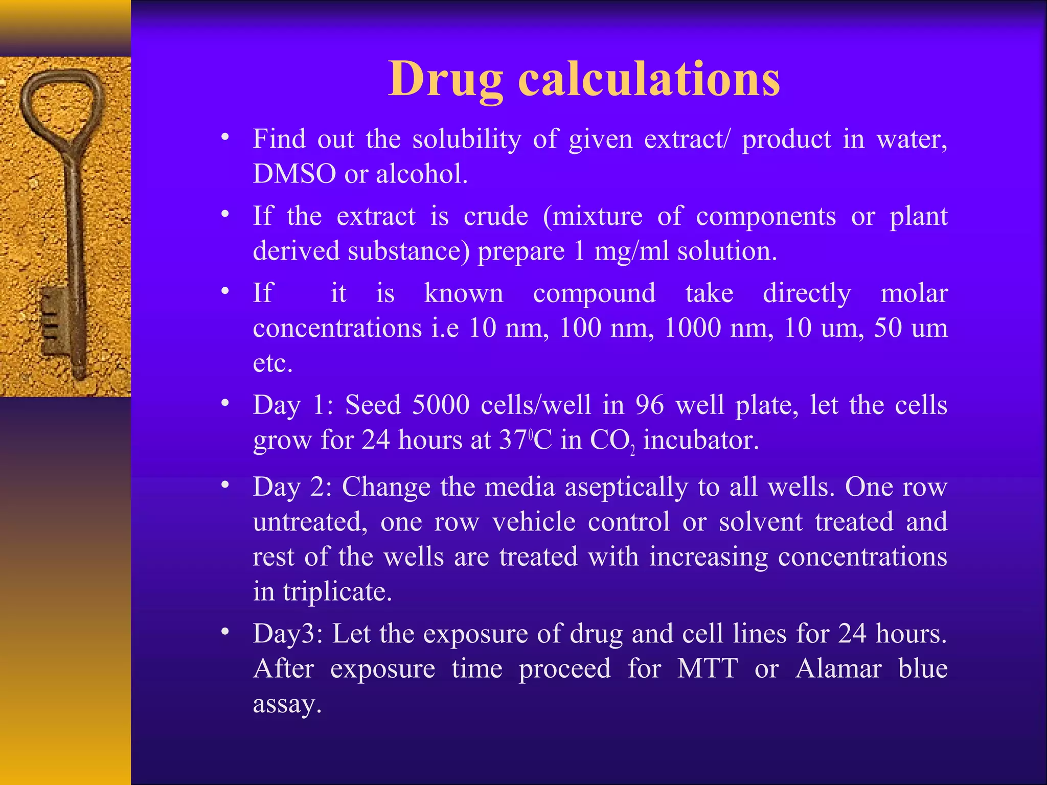 Drug calculations
• Find out the solubility of given extract/ product in water,
  DMSO or alcohol.
• If the extract is crude (mixture of components or plant
  derived substance) prepare 1 mg/ml solution.
• If     it is known compound take directly molar
  concentrations i.e 10 nm, 100 nm, 1000 nm, 10 um, 50 um
  etc.
• Day 1: Seed 5000 cells/well in 96 well plate, let the cells
  grow for 24 hours at 370C in CO2 incubator.
• Day 2: Change the media aseptically to all wells. One row
  untreated, one row vehicle control or solvent treated and
  rest of the wells are treated with increasing concentrations
  in triplicate.
• Day3: Let the exposure of drug and cell lines for 24 hours.
  After exposure time proceed for MTT or Alamar blue
  assay.
 