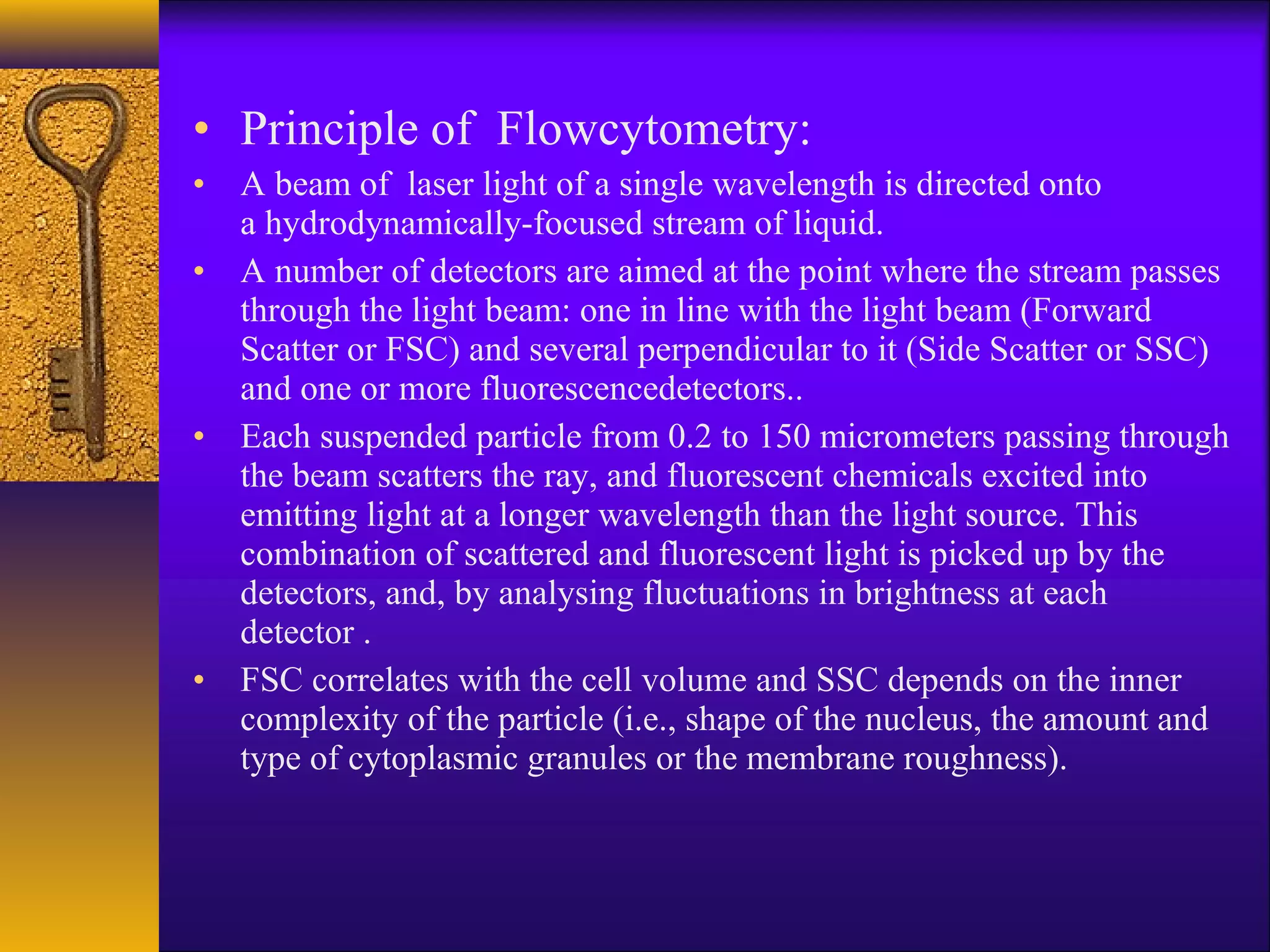 • Principle of Flowcytometry:
• A beam of laser light of a single wavelength is directed onto
  a hydrodynamically-focused stream of liquid.
• A number of detectors are aimed at the point where the stream passes
  through the light beam: one in line with the light beam (Forward
  Scatter or FSC) and several perpendicular to it (Side Scatter or SSC)
  and one or more fluorescencedetectors..
• Each suspended particle from 0.2 to 150 micrometers passing through
  the beam scatters the ray, and fluorescent chemicals excited into
  emitting light at a longer wavelength than the light source. This
  combination of scattered and fluorescent light is picked up by the
  detectors, and, by analysing fluctuations in brightness at each
  detector .
• FSC correlates with the cell volume and SSC depends on the inner
  complexity of the particle (i.e., shape of the nucleus, the amount and
  type of cytoplasmic granules or the membrane roughness).
 