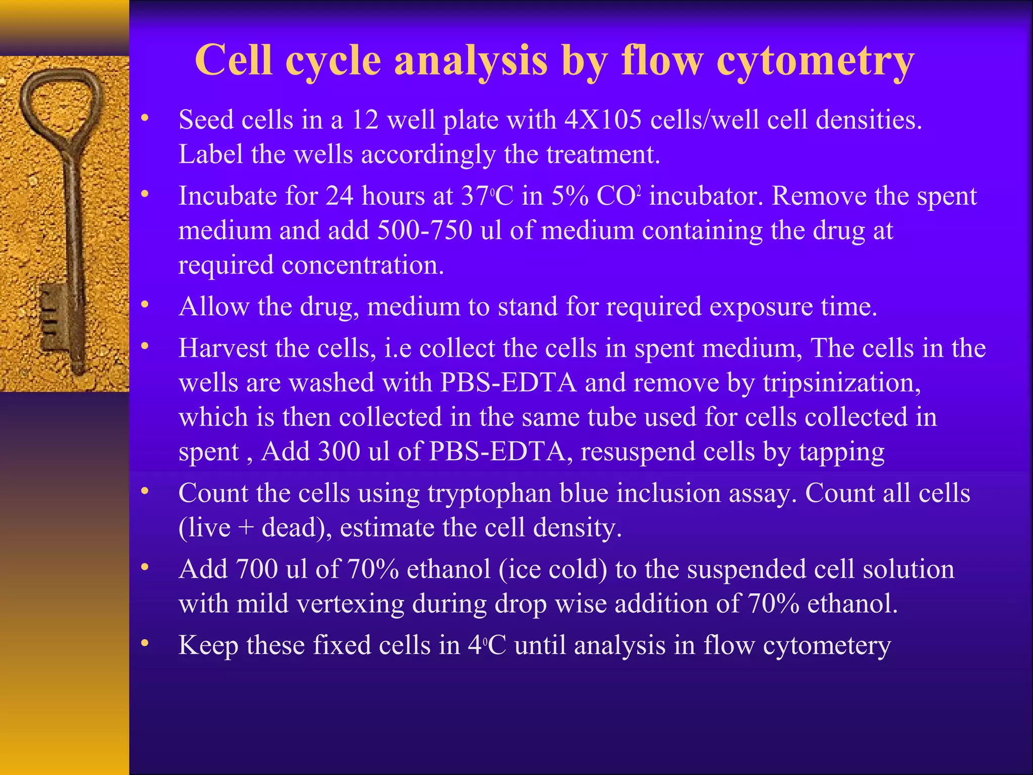 Cell cycle analysis by flow cytometry
• Seed cells in a 12 well plate with 4X105 cells/well cell densities.
  Label the wells accordingly the treatment.
• Incubate for 24 hours at 37oC in 5% CO2 incubator. Remove the spent
  medium and add 500-750 ul of medium containing the drug at
  required concentration.
• Allow the drug, medium to stand for required exposure time.
• Harvest the cells, i.e collect the cells in spent medium, The cells in the
  wells are washed with PBS-EDTA and remove by tripsinization,
  which is then collected in the same tube used for cells collected in
  spent , Add 300 ul of PBS-EDTA, resuspend cells by tapping
• Count the cells using tryptophan blue inclusion assay. Count all cells
  (live + dead), estimate the cell density.
• Add 700 ul of 70% ethanol (ice cold) to the suspended cell solution
  with mild vertexing during drop wise addition of 70% ethanol.
• Keep these fixed cells in 4oC until analysis in flow cytometery
 