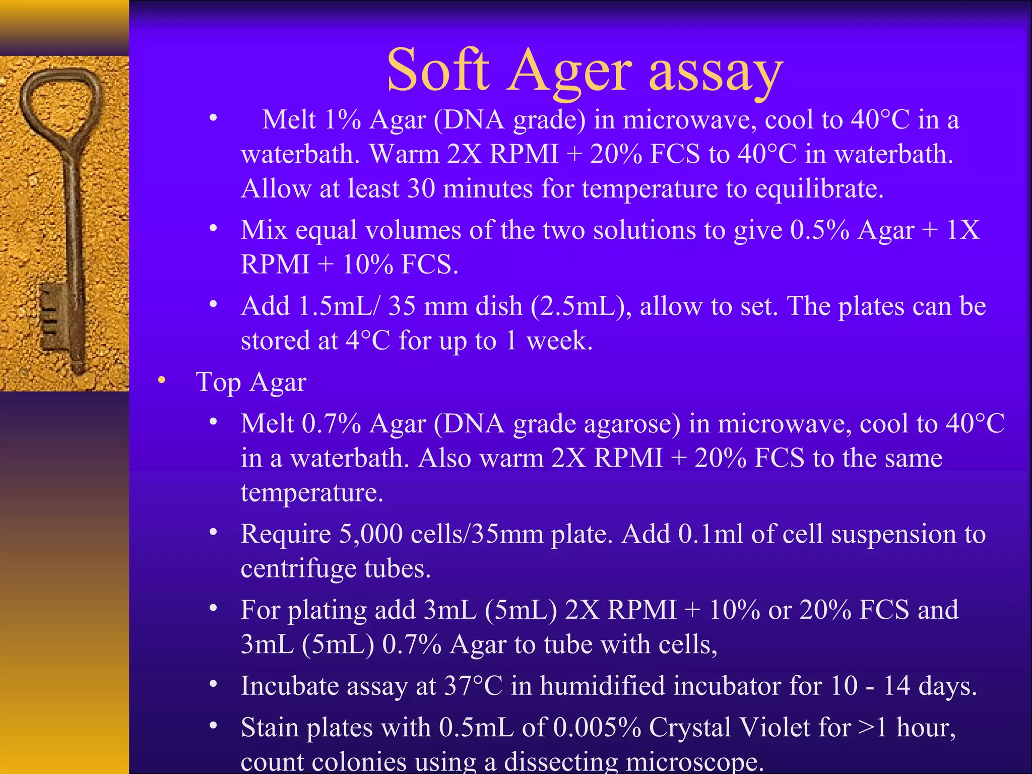 Soft Ager assay
    •  Melt 1% Agar (DNA grade) in microwave, cool to 40°C in a
     waterbath. Warm 2X RPMI + 20% FCS to 40°C in waterbath.
     Allow at least 30 minutes for temperature to equilibrate.
   • Mix equal volumes of the two solutions to give 0.5% Agar + 1X
     RPMI + 10% FCS.
   • Add 1.5mL/ 35 mm dish (2.5mL), allow to set. The plates can be
     stored at 4°C for up to 1 week.
• Top Agar
   • Melt 0.7% Agar (DNA grade agarose) in microwave, cool to 40°C
     in a waterbath. Also warm 2X RPMI + 20% FCS to the same
     temperature.
   • Require 5,000 cells/35mm plate. Add 0.1ml of cell suspension to
     centrifuge tubes.
   • For plating add 3mL (5mL) 2X RPMI + 10% or 20% FCS and
     3mL (5mL) 0.7% Agar to tube with cells,
   • Incubate assay at 37°C in humidified incubator for 10 - 14 days.
   • Stain plates with 0.5mL of 0.005% Crystal Violet for >1 hour,
     count colonies using a dissecting microscope.
 
