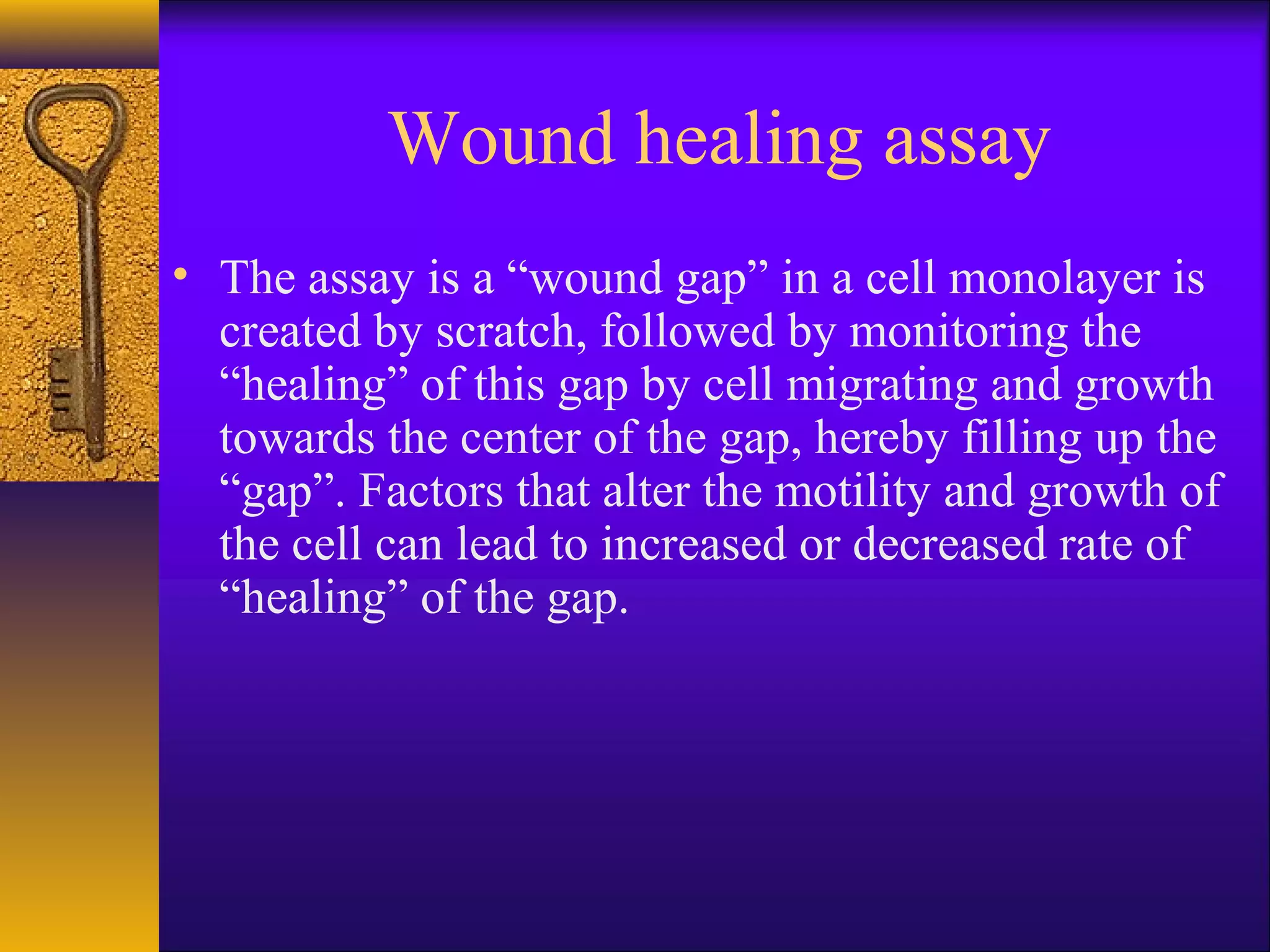 Wound healing assay
• The assay is a “wound gap” in a cell monolayer is
  created by scratch, followed by monitoring the
  “healing” of this gap by cell migrating and growth
  towards the center of the gap, hereby filling up the
  “gap”. Factors that alter the motility and growth of
  the cell can lead to increased or decreased rate of
  “healing” of the gap.
 