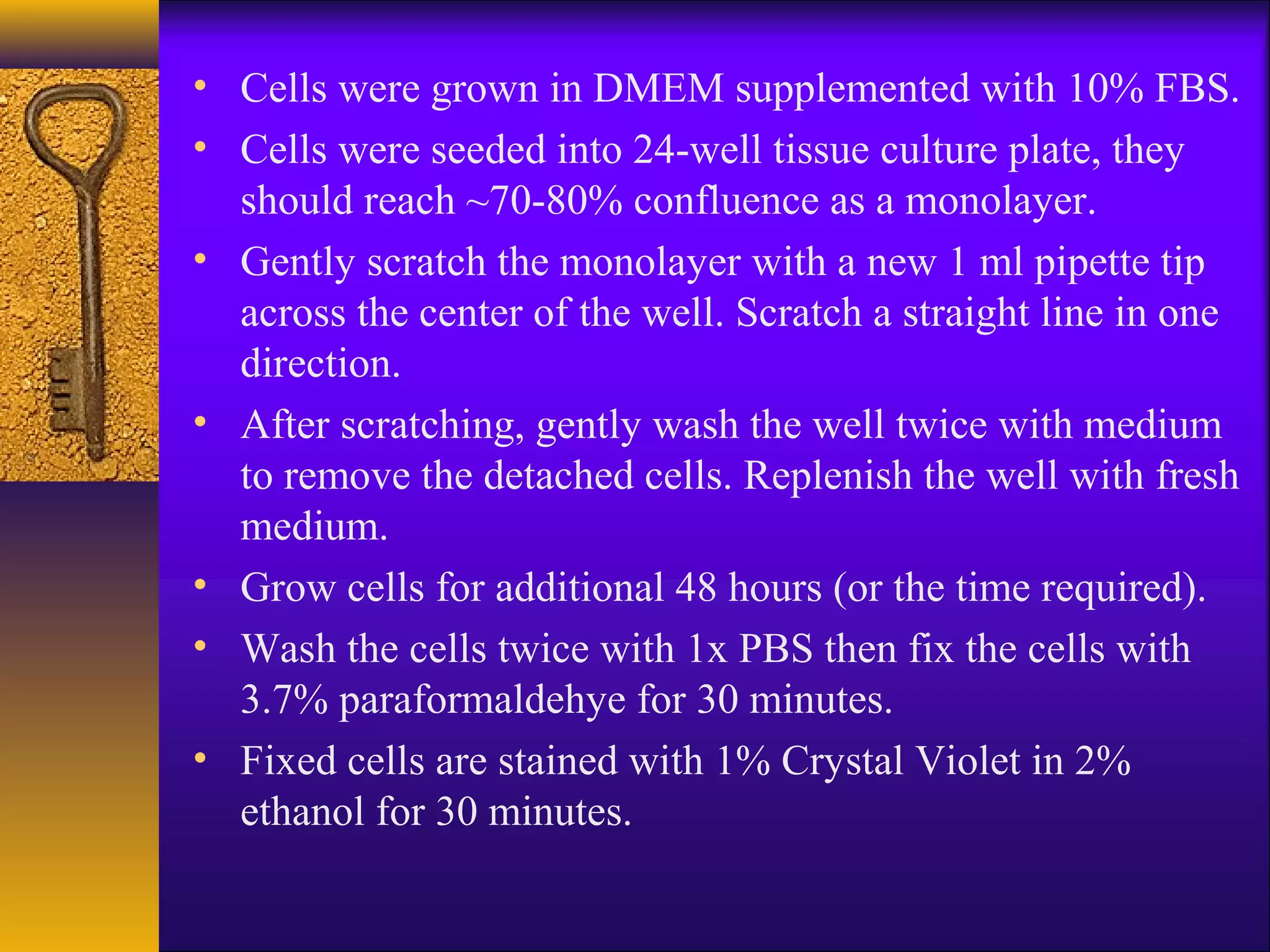 • Cells were grown in DMEM supplemented with 10% FBS.
• Cells were seeded into 24-well tissue culture plate, they
  should reach ~70-80% confluence as a monolayer.
• Gently scratch the monolayer with a new 1 ml pipette tip
  across the center of the well. Scratch a straight line in one
  direction.
• After scratching, gently wash the well twice with medium
  to remove the detached cells. Replenish the well with fresh
  medium.
• Grow cells for additional 48 hours (or the time required).
• Wash the cells twice with 1x PBS then fix the cells with
  3.7% paraformaldehye for 30 minutes.
• Fixed cells are stained with 1% Crystal Violet in 2%
  ethanol for 30 minutes.
 